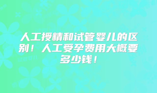 人工授精和试管婴儿的区别！人工受孕费用大概要多少钱！