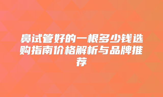 鼻试管好的一根多少钱选购指南价格解析与品牌推荐