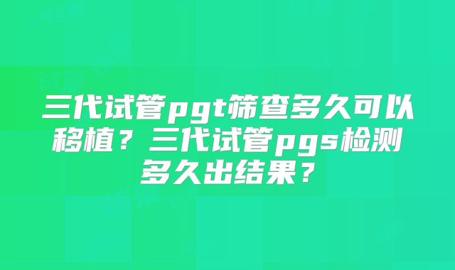 三代试管pgt筛查多久可以移植?三代试管pgs检测多久出结果?