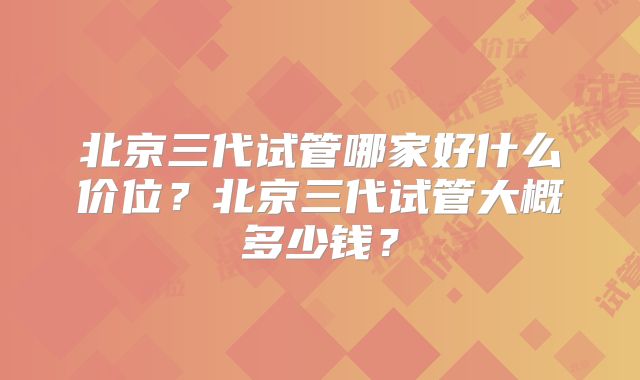 北京三代试管哪家好什么价位？北京三代试管大概多少钱？