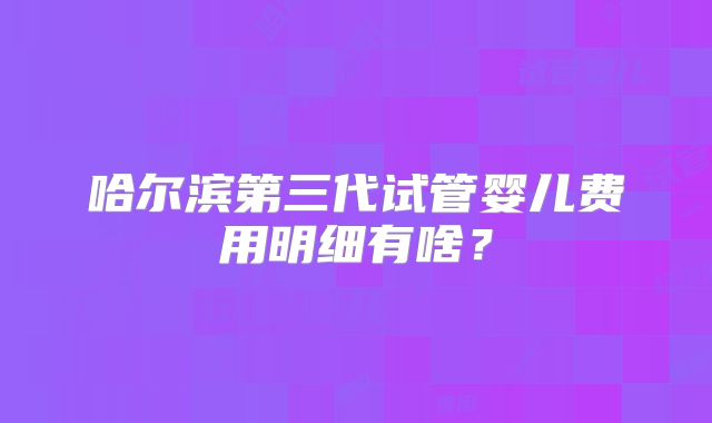 哈尔滨第三代试管婴儿费用明细有啥？