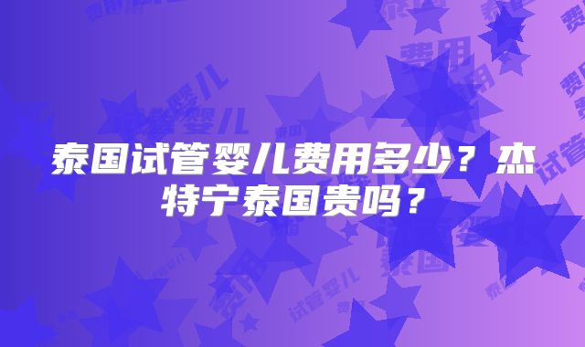 泰国试管婴儿费用多少？杰特宁泰国贵吗？