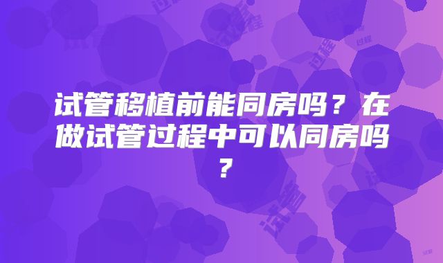 试管移植前能同房吗？在做试管过程中可以同房吗？
