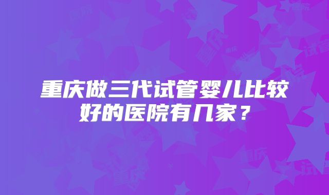重庆做三代试管婴儿比较好的医院有几家?