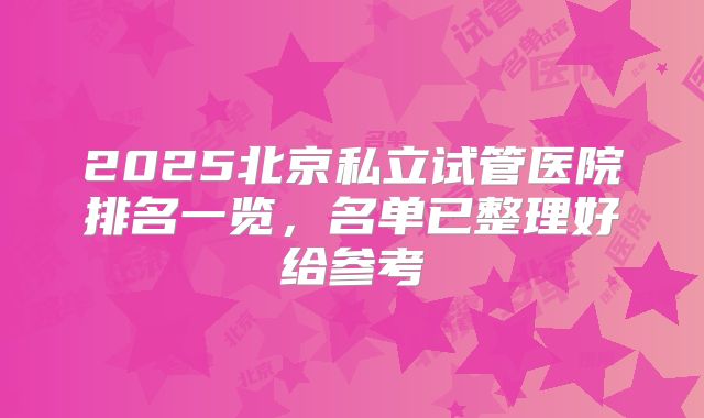 2025北京私立试管医院排名一览，名单已整理好给参考