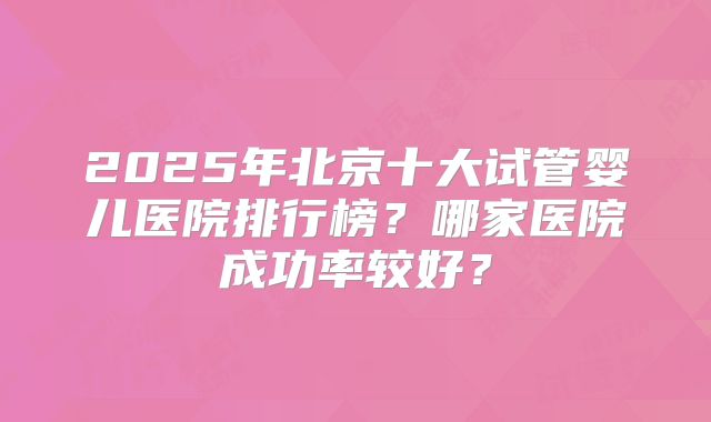 2025年北京十大试管婴儿医院排行榜?哪家医院成功率较好?