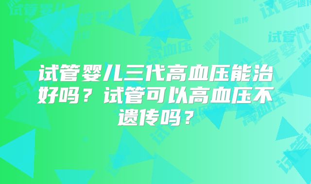 试管婴儿三代高血压能治好吗？试管可以高血压不遗传吗？