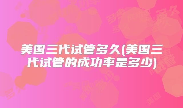 美国三代试管多久(美国三代试管的成功率是多少)