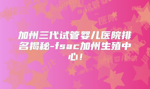 加州三代试管婴儿医院排名揭秘-fsac加州生殖中心！