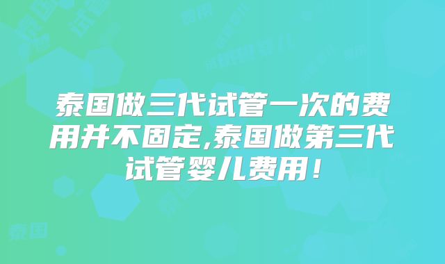 泰国做三代试管一次的费用并不固定,泰国做第三代试管婴儿费用！