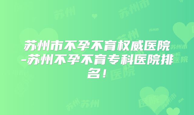 苏州市不孕不育权威医院-苏州不孕不育专科医院排名！