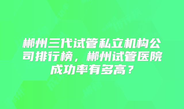 郴州三代试管私立机构公司排行榜，郴州试管医院成功率有多高？