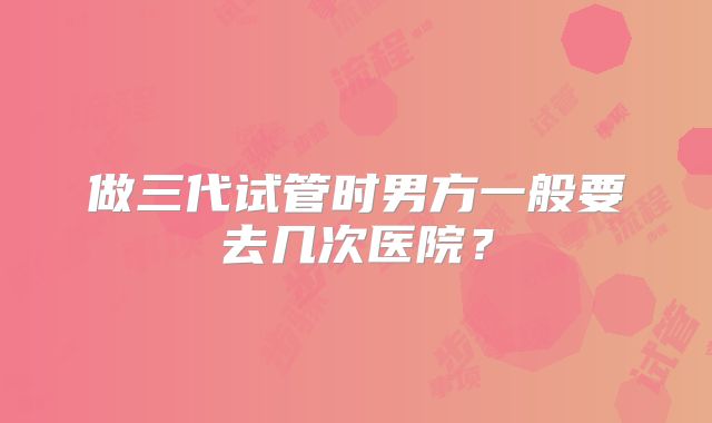 做三代试管时男方一般要去几次医院？