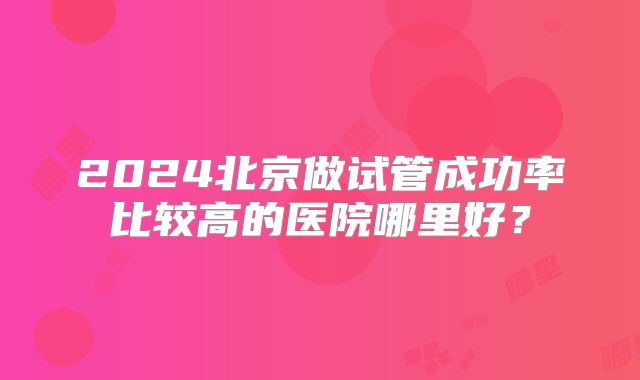 2024北京做试管成功率比较高的医院哪里好？