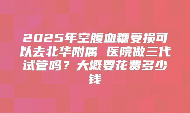 2025年空腹血糖受损可以去北华附属 医院做三代试管吗?大概要花费多少钱