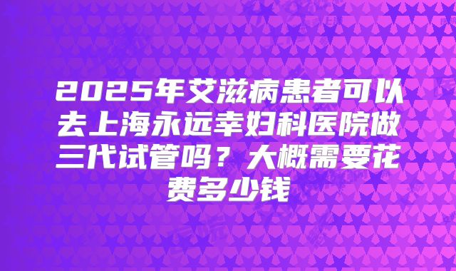 2025年艾滋病患者可以去上海永远幸妇科医院做三代试管吗？大概需要花费多少钱