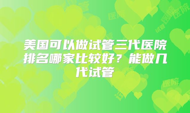 美国可以做试管三代医院排名哪家比较好？能做几代试管