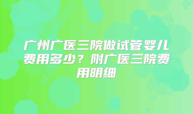 广州广医三院做试管婴儿费用多少？附广医三院费用明细