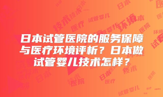 日本试管医院的服务保障与医疗环境评析？日本做试管婴儿技术怎样？
