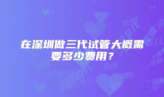 在深圳做三代试管大概需要多少费用？