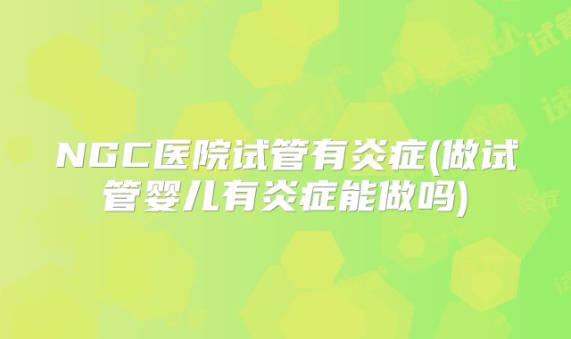 NGC医院试管有炎症(做试管婴儿有炎症能做吗)