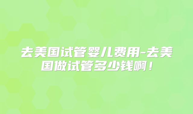 去美国试管婴儿费用-去美国做试管多少钱啊！
