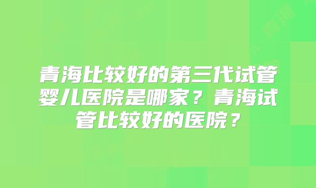 青海比较好的第三代试管婴儿医院是哪家?青海试管比较好的医院?