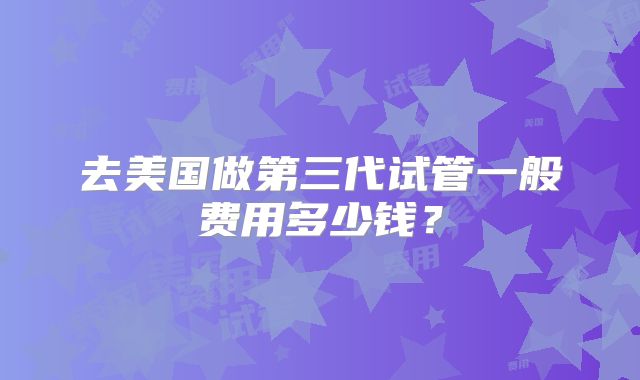 去美国做第三代试管一般费用多少钱?