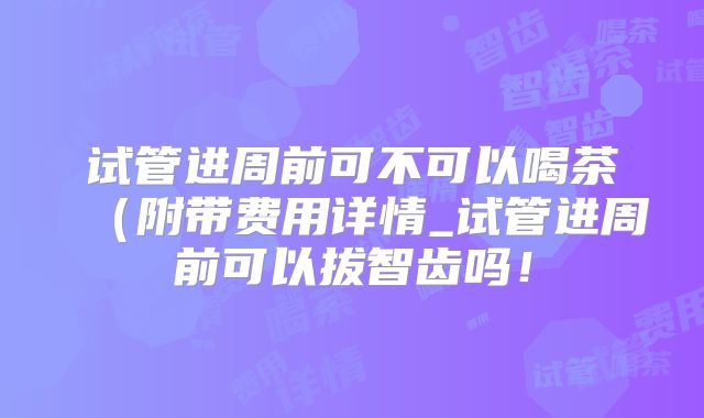 试管进周前可不可以喝茶（附带费用详情_试管进周前可以拔智齿吗！