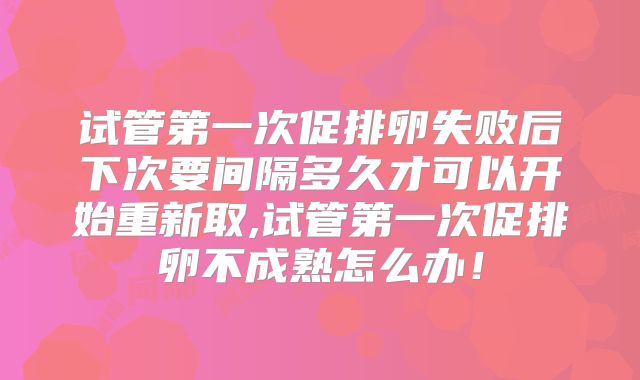 试管第一次促排卵失败后下次要间隔多久才可以开始重新取,试管第一次促排卵不成熟怎么办！