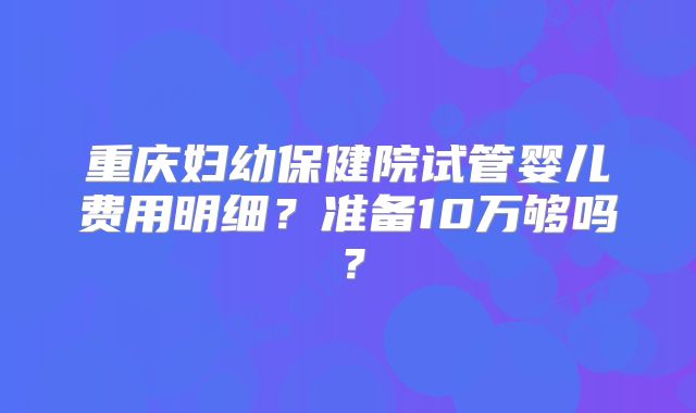 重庆妇幼保健院试管婴儿费用明细?准备10万够吗?