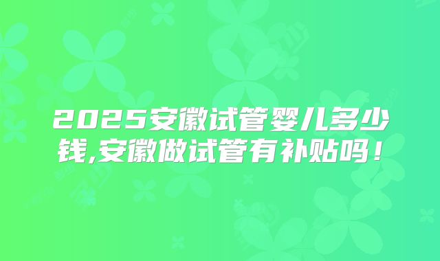 2025安徽试管婴儿多少钱,安徽做试管有补贴吗!