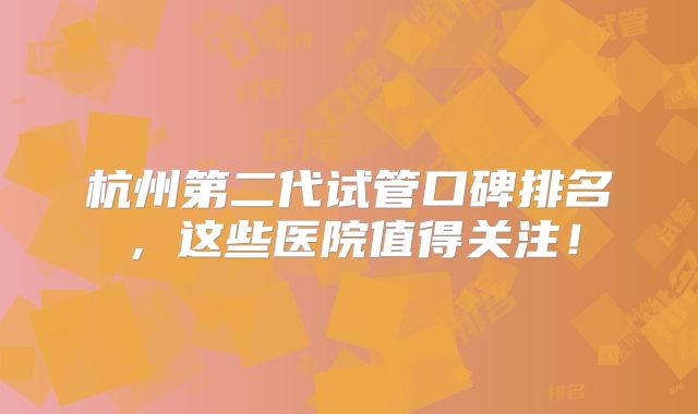 杭州第二代试管口碑排名,这些医院值得关注!