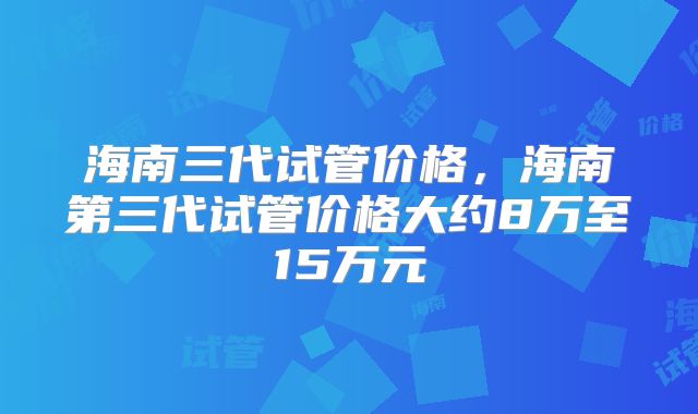 海南三代试管价格，海南第三代试管价格大约8万至15万元