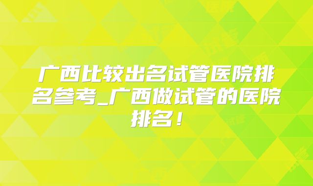 广西比较出名试管医院排名参考_广西做试管的医院排名!