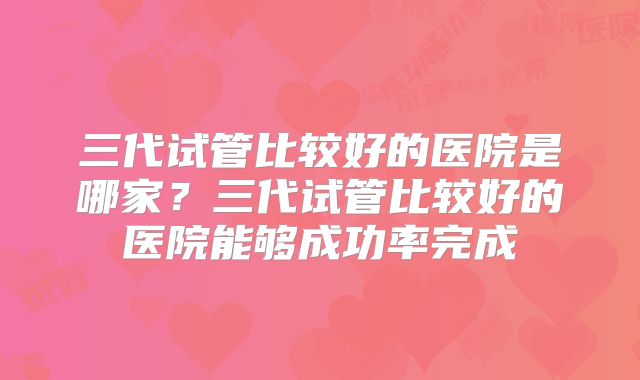 三代试管比较好的医院是哪家？三代试管比较好的医院能够成功率完成