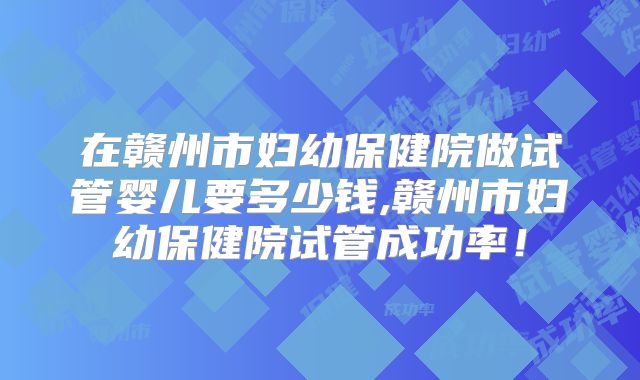 在赣州市妇幼保健院做试管婴儿要多少钱,赣州市妇幼保健院试管成功率！