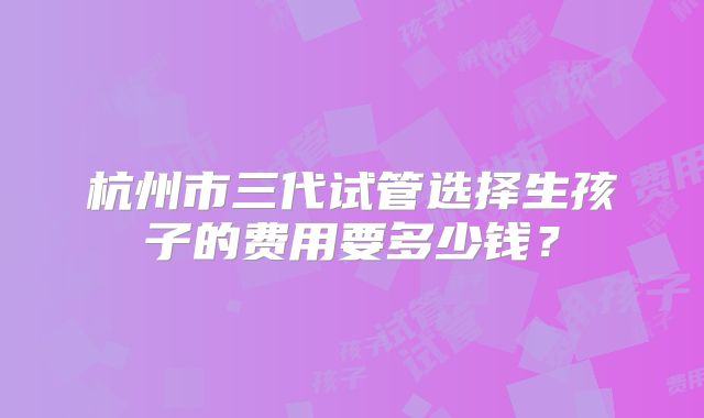杭州市三代试管选择生孩子的费用要多少钱?
