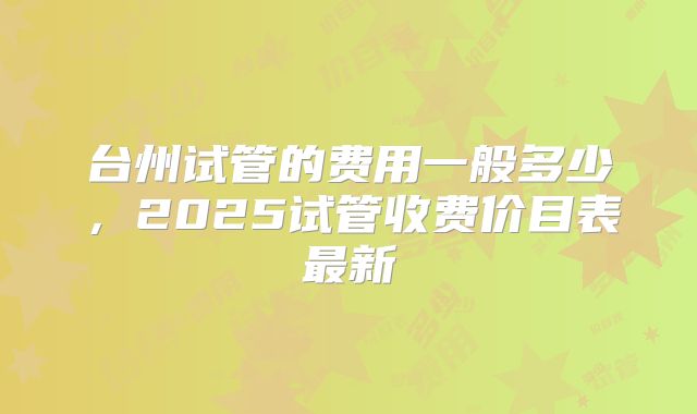 台州试管的费用一般多少,2025试管收费价目表最新