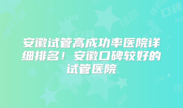 安徽试管高成功率医院详细排名！安徽口碑较好的试管医院