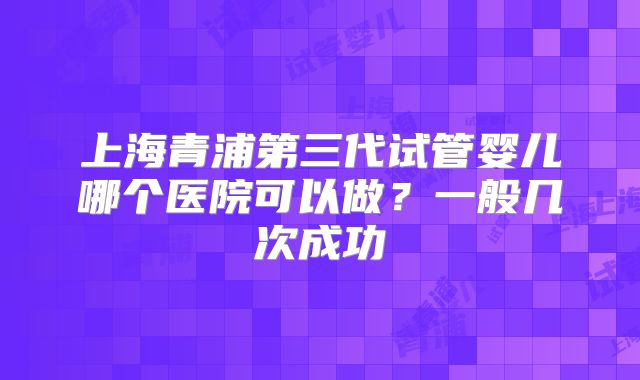 上海青浦第三代试管婴儿哪个医院可以做？一般几次成功