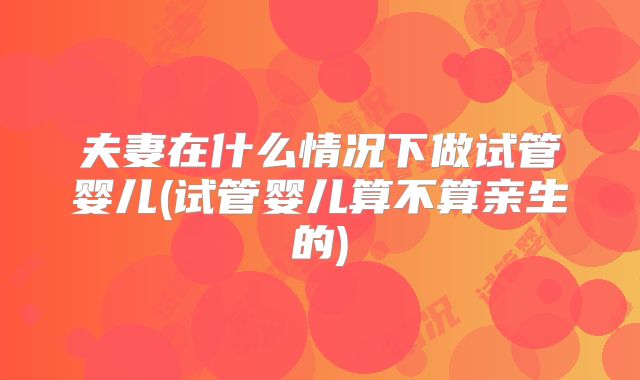 夫妻在什么情况下做试管婴儿(试管婴儿算不算亲生的)