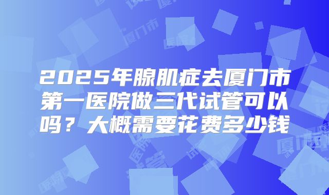 2025年腺肌症去厦门市第一医院做三代试管可以吗？大概需要花费多少钱
