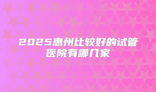 2025惠州比较好的试管医院有哪几家