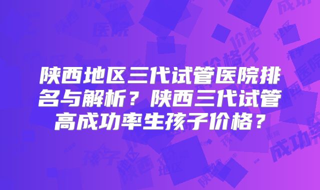 陕西地区三代试管医院排名与解析?陕西三代试管高成功率生孩子价格?