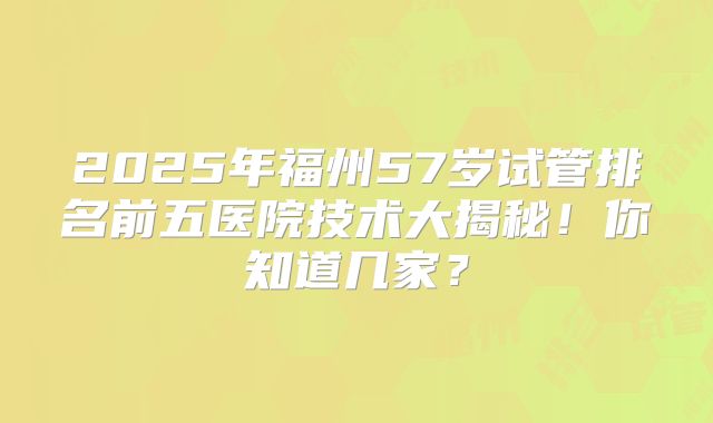 2025年福州57岁试管排名前五医院技术大揭秘！你知道几家？