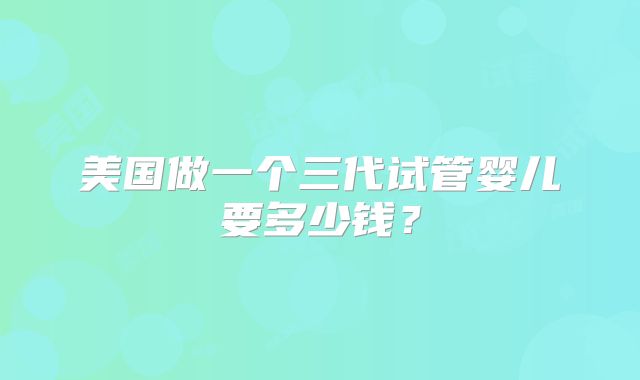 美国做一个三代试管婴儿要多少钱？