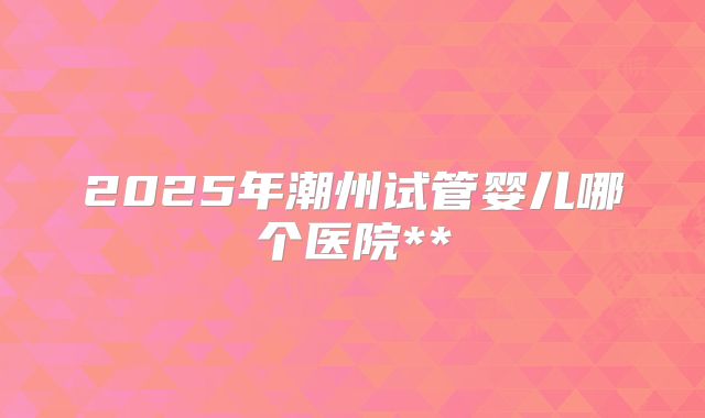 2025年潮州试管婴儿哪个医院**