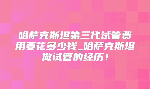 哈萨克斯坦第三代试管费用要花多少钱_哈萨克斯坦做试管的经历!