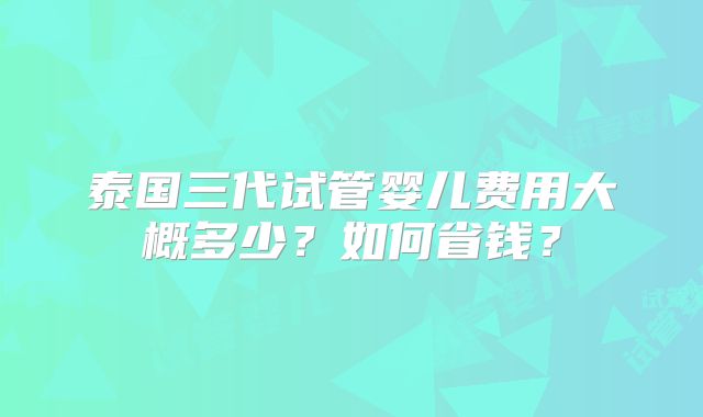 泰国三代试管婴儿费用大概多少?如何省钱?